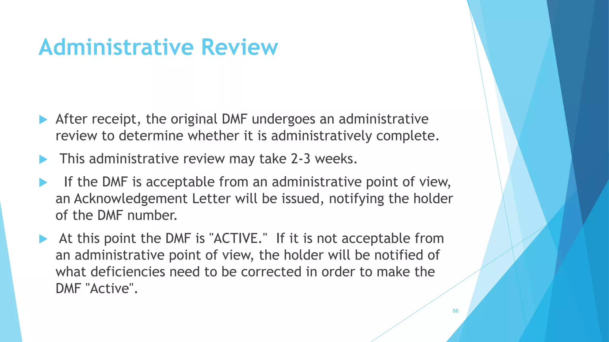 Administrative Review
 After receipt, the original DMF undergoes an administrative
review to determine whether it is administratively complete.
 This administrative review may take 2-3 weeks.
 If the DMF is acceptable from an administrative point of view,
an Acknowledgement Letter will be issued, notifying the holder
of the DMF number.
 At this point the DMF is "ACTIVE." If it is not acceptable from
an administrative point of view, the holder will be notified of
what deficiencies need to be corrected in order to make the
DMF "Active".
66
 