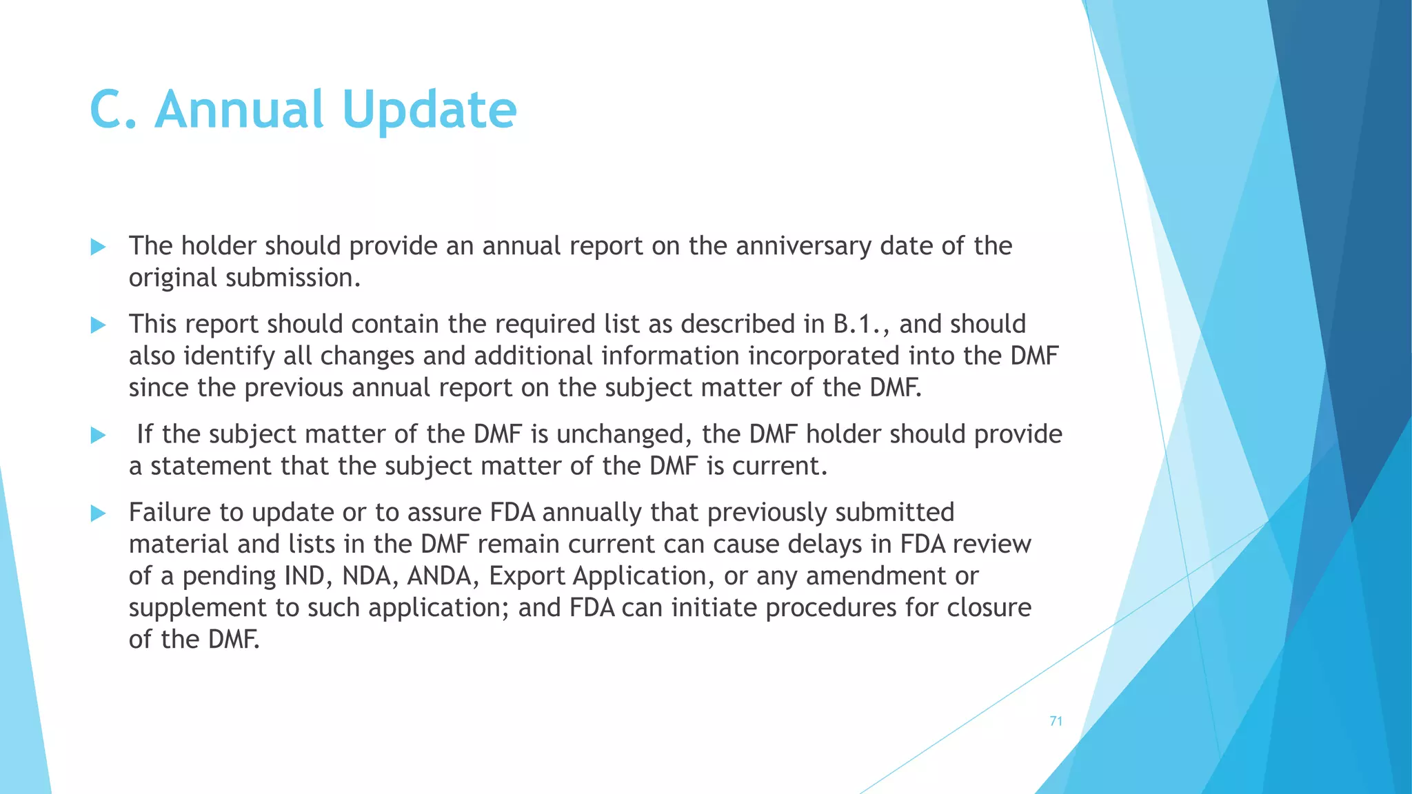 C. Annual Update
 The holder should provide an annual report on the anniversary date of the
original submission.
 This report should contain the required list as described in B.1., and should
also identify all changes and additional information incorporated into the DMF
since the previous annual report on the subject matter of the DMF.
 If the subject matter of the DMF is unchanged, the DMF holder should provide
a statement that the subject matter of the DMF is current.
 Failure to update or to assure FDA annually that previously submitted
material and lists in the DMF remain current can cause delays in FDA review
of a pending IND, NDA, ANDA, Export Application, or any amendment or
supplement to such application; and FDA can initiate procedures for closure
of the DMF.
71
 