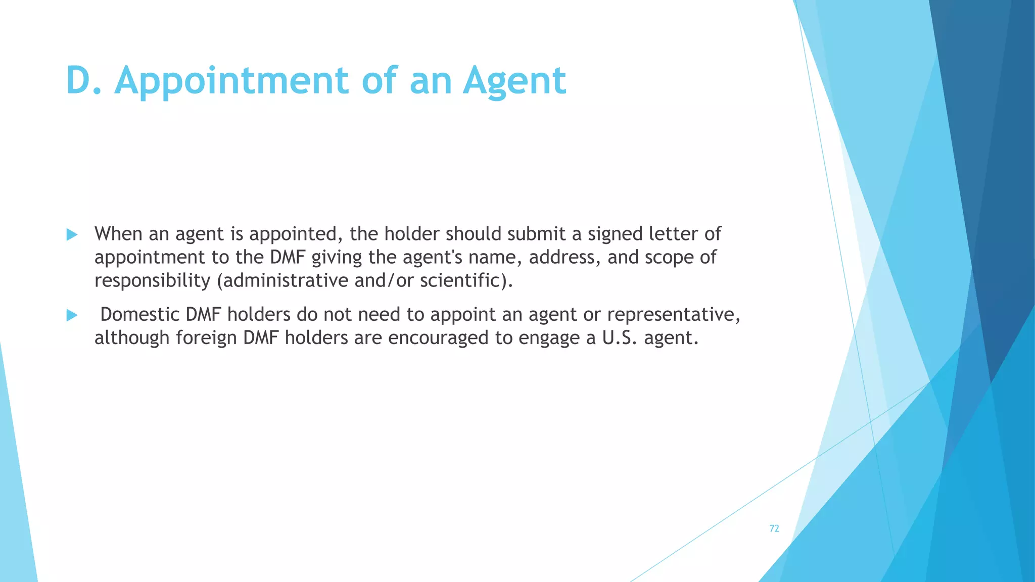 D. Appointment of an Agent
 When an agent is appointed, the holder should submit a signed letter of
appointment to the DMF giving the agent's name, address, and scope of
responsibility (administrative and/or scientific).
 Domestic DMF holders do not need to appoint an agent or representative,
although foreign DMF holders are encouraged to engage a U.S. agent.
72
 