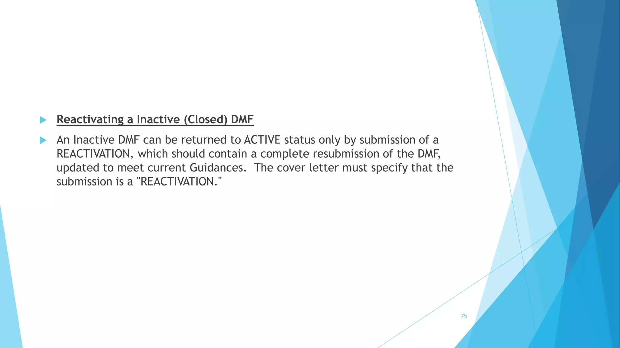  Reactivating a Inactive (Closed) DMF
 An Inactive DMF can be returned to ACTIVE status only by submission of a
REACTIVATION, which should contain a complete resubmission of the DMF,
updated to meet current Guidances. The cover letter must specify that the
submission is a "REACTIVATION."
75
 