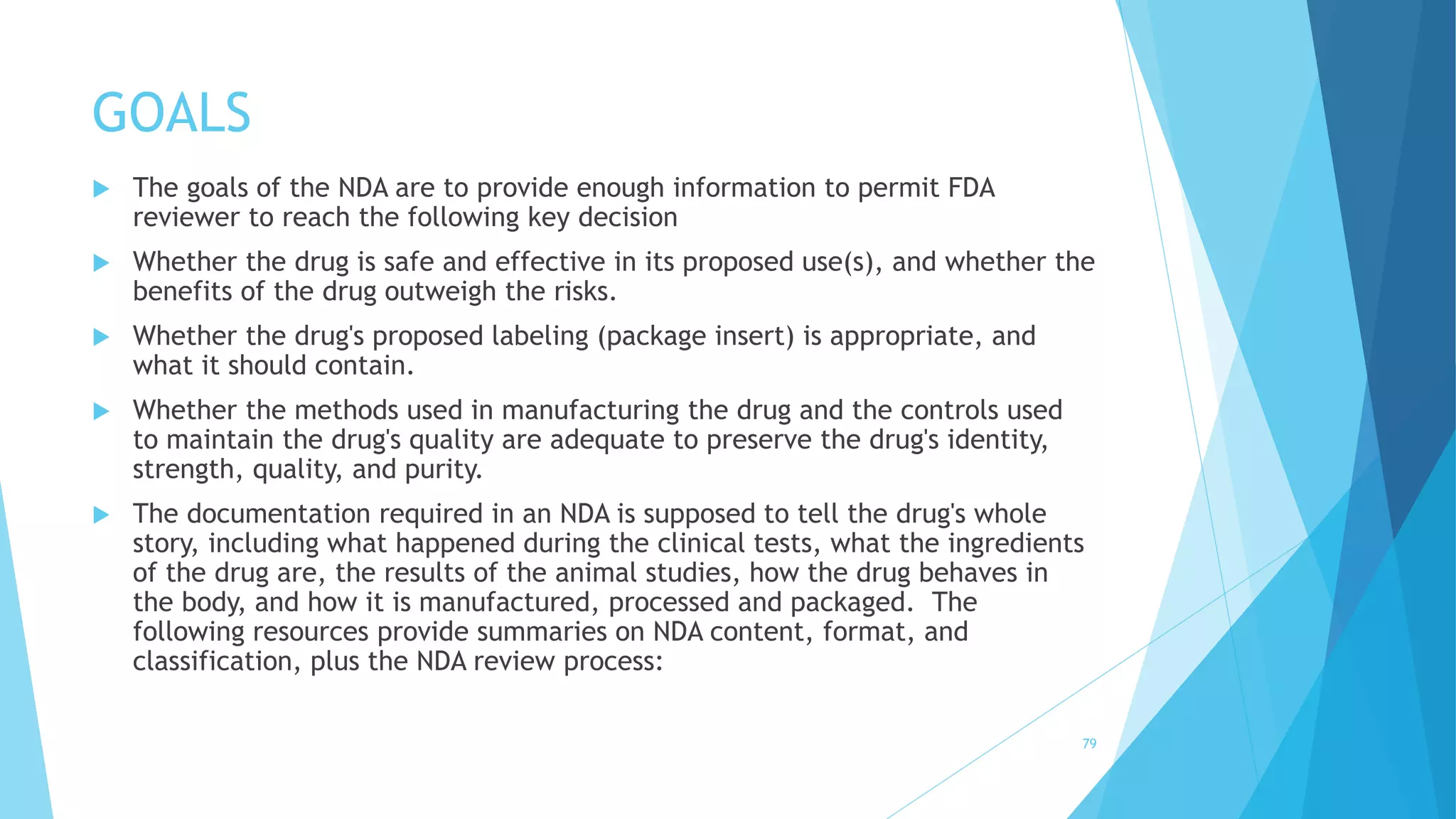 GOALS
79
 The goals of the NDA are to provide enough information to permit FDA
reviewer to reach the following key decision
 Whether the drug is safe and effective in its proposed use(s), and whether the
benefits of the drug outweigh the risks.
 Whether the drug's proposed labeling (package insert) is appropriate, and
what it should contain.
 Whether the methods used in manufacturing the drug and the controls used
to maintain the drug's quality are adequate to preserve the drug's identity,
strength, quality, and purity.
 The documentation required in an NDA is supposed to tell the drug's whole
story, including what happened during the clinical tests, what the ingredients
of the drug are, the results of the animal studies, how the drug behaves in
the body, and how it is manufactured, processed and packaged. The
following resources provide summaries on NDA content, format, and
classification, plus the NDA review process:
 