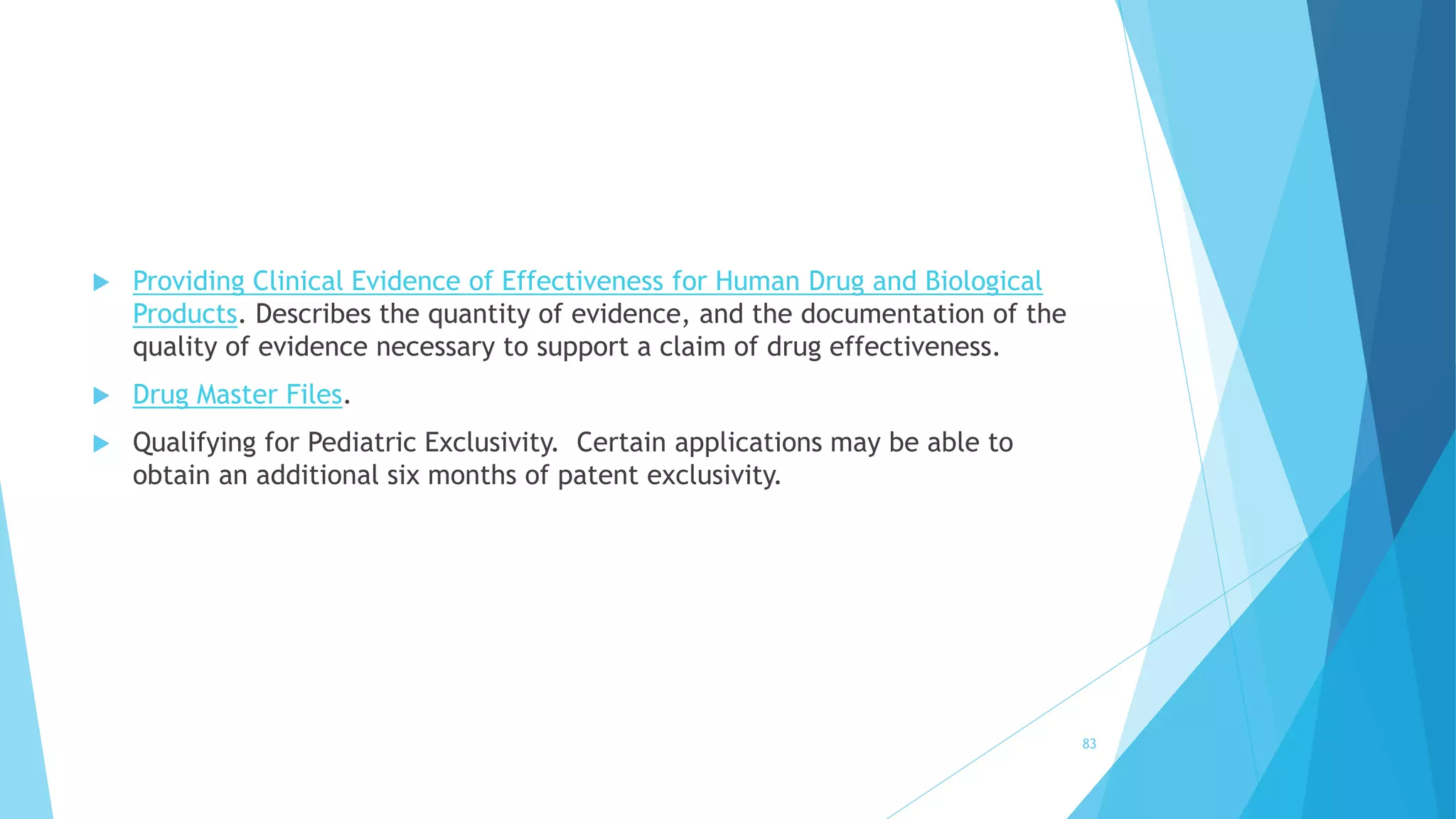  Providing Clinical Evidence of Effectiveness for Human Drug and Biological
Products. Describes the quantity of evidence, and the documentation of the
quality of evidence necessary to support a claim of drug effectiveness.
 Drug Master Files.
 Qualifying for Pediatric Exclusivity. Certain applications may be able to
obtain an additional six months of patent exclusivity.
83
 