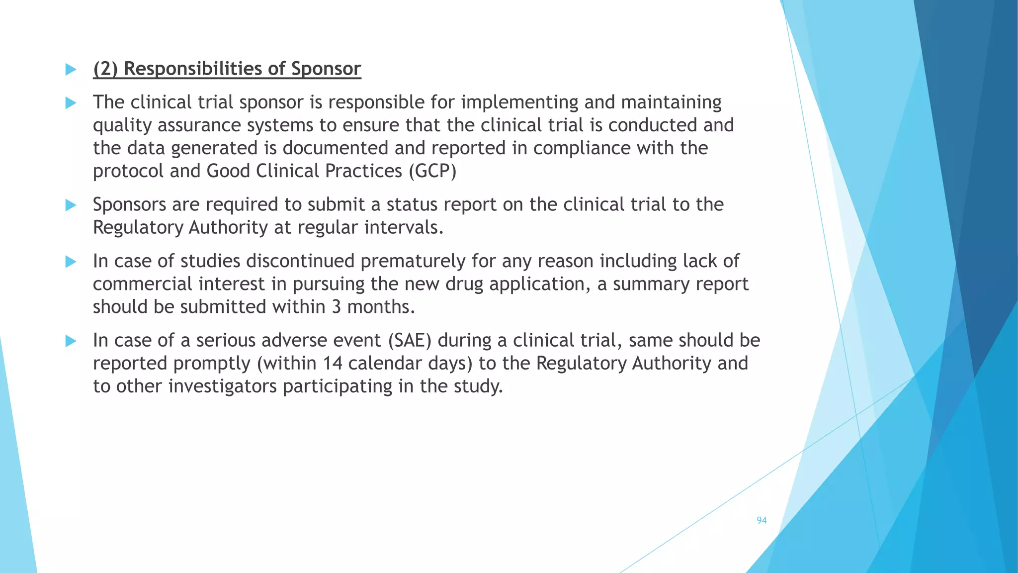  (2) Responsibilities of Sponsor
 The clinical trial sponsor is responsible for implementing and maintaining
quality assurance systems to ensure that the clinical trial is conducted and
the data generated is documented and reported in compliance with the
protocol and Good Clinical Practices (GCP)
 Sponsors are required to submit a status report on the clinical trial to the
Regulatory Authority at regular intervals.
 In case of studies discontinued prematurely for any reason including lack of
commercial interest in pursuing the new drug application, a summary report
should be submitted within 3 months.
 In case of a serious adverse event (SAE) during a clinical trial, same should be
reported promptly (within 14 calendar days) to the Regulatory Authority and
to other investigators participating in the study.
94
 