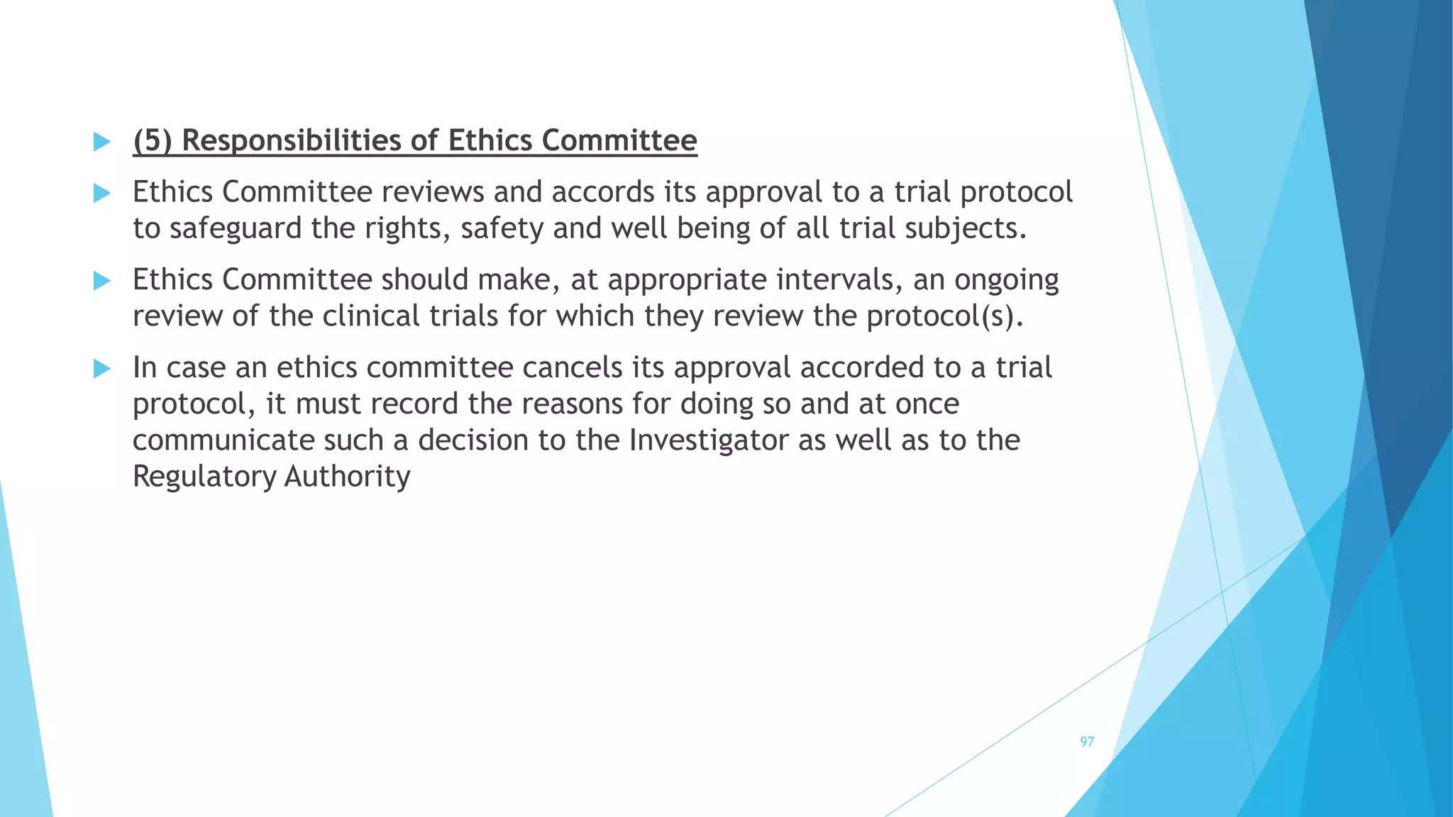  (5) Responsibilities of Ethics Committee
 Ethics Committee reviews and accords its approval to a trial protocol
to safeguard the rights, safety and well being of all trial subjects.
 Ethics Committee should make, at appropriate intervals, an ongoing
review of the clinical trials for which they review the protocol(s).
 In case an ethics committee cancels its approval accorded to a trial
protocol, it must record the reasons for doing so and at once
communicate such a decision to the Investigator as well as to the
Regulatory Authority
97
 