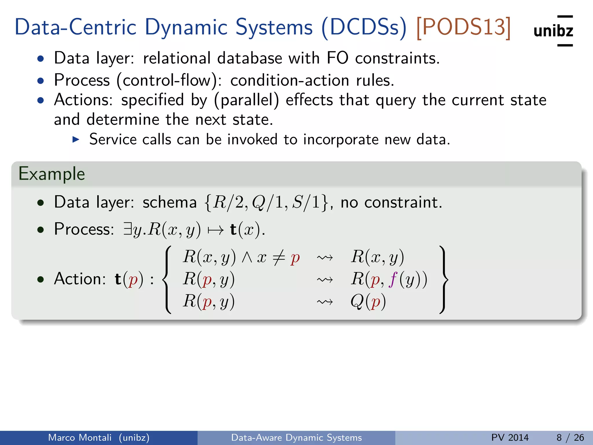 Data-Centric Dynamic Systems (DCDSs) [PODS13]
• Data layer: relational database with FO constraints.
• Process (control-ﬂow): condition-action rules.
• Actions: speciﬁed by (parallel) eﬀects that query the current state
and determine the next state.
Service calls can be invoked to incorporate new data.
Example
• Data layer: schema {R/2, Q/1, S/1}, no constraint.
• Process: ∃y.R(x, y) → t(x).
• Action: t(p) :



R(x, y) ∧ x = p R(x, y)
R(p, y) R(p, f(y))
R(p, y) Q(p)



Marco Montali (unibz) Data-Aware Dynamic Systems PV 2014 8 / 26
 