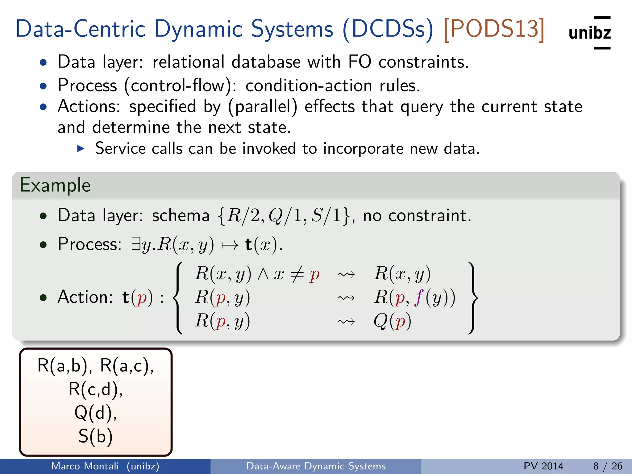 Data-Centric Dynamic Systems (DCDSs) [PODS13]
• Data layer: relational database with FO constraints.
• Process (control-ﬂow): condition-action rules.
• Actions: speciﬁed by (parallel) eﬀects that query the current state
and determine the next state.
Service calls can be invoked to incorporate new data.
Example
• Data layer: schema {R/2, Q/1, S/1}, no constraint.
• Process: ∃y.R(x, y) → t(x).
• Action: t(p) :



R(x, y) ∧ x = p R(x, y)
R(p, y) R(p, f(y))
R(p, y) Q(p)



R(a,b), R(a,c),
R(c,d),
Q(d),
S(b)
Marco Montali (unibz) Data-Aware Dynamic Systems PV 2014 8 / 26
 