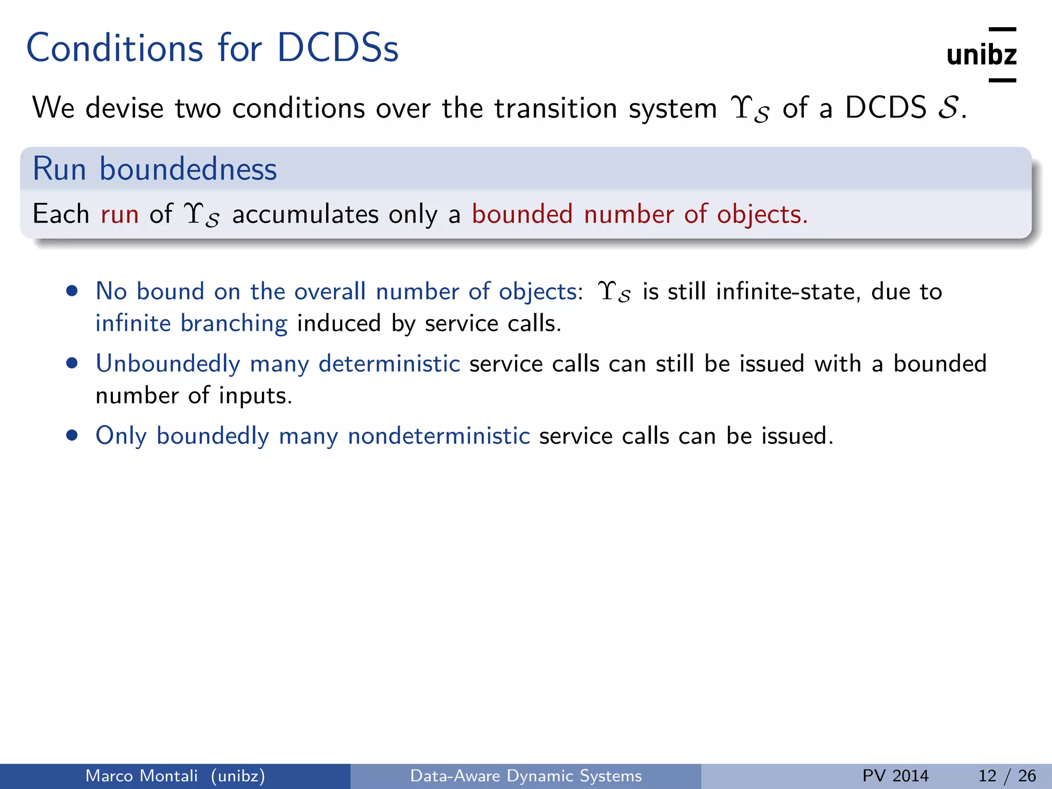 Conditions for DCDSs
We devise two conditions over the transition system ΥS of a DCDS S.
Run boundedness
Each run of ΥS accumulates only a bounded number of objects.
• No bound on the overall number of objects: ΥS is still inﬁnite-state, due to
inﬁnite branching induced by service calls.
• Unboundedly many deterministic service calls can still be issued with a bounded
number of inputs.
• Only boundedly many nondeterministic service calls can be issued.
Marco Montali (unibz) Data-Aware Dynamic Systems PV 2014 12 / 26
 