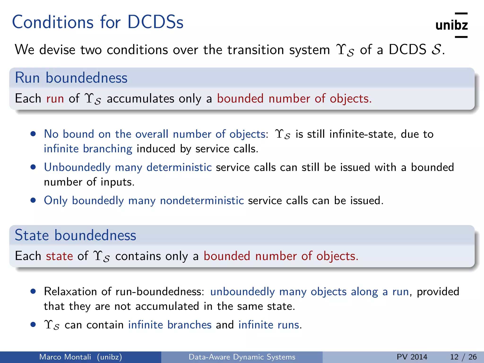 Conditions for DCDSs
We devise two conditions over the transition system ΥS of a DCDS S.
Run boundedness
Each run of ΥS accumulates only a bounded number of objects.
• No bound on the overall number of objects: ΥS is still inﬁnite-state, due to
inﬁnite branching induced by service calls.
• Unboundedly many deterministic service calls can still be issued with a bounded
number of inputs.
• Only boundedly many nondeterministic service calls can be issued.
State boundedness
Each state of ΥS contains only a bounded number of objects.
• Relaxation of run-boundedness: unboundedly many objects along a run, provided
that they are not accumulated in the same state.
• ΥS can contain inﬁnite branches and inﬁnite runs.
Marco Montali (unibz) Data-Aware Dynamic Systems PV 2014 12 / 26
 