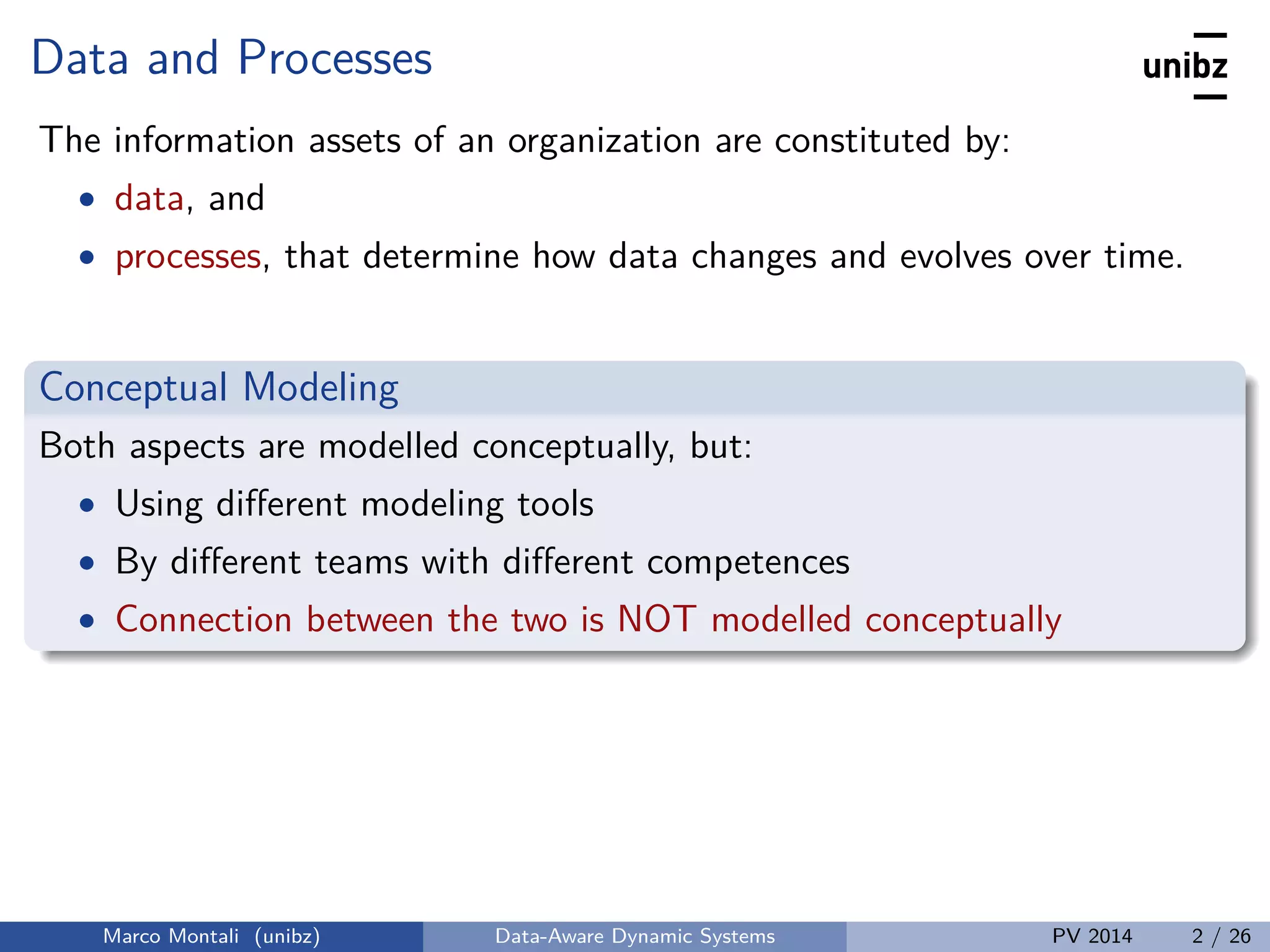 Data and Processes
The information assets of an organization are constituted by:
• data, and
• processes, that determine how data changes and evolves over time.
Conceptual Modeling
Both aspects are modelled conceptually, but:
• Using diﬀerent modeling tools
• By diﬀerent teams with diﬀerent competences
• Connection between the two is NOT modelled conceptually
Marco Montali (unibz) Data-Aware Dynamic Systems PV 2014 2 / 26
 