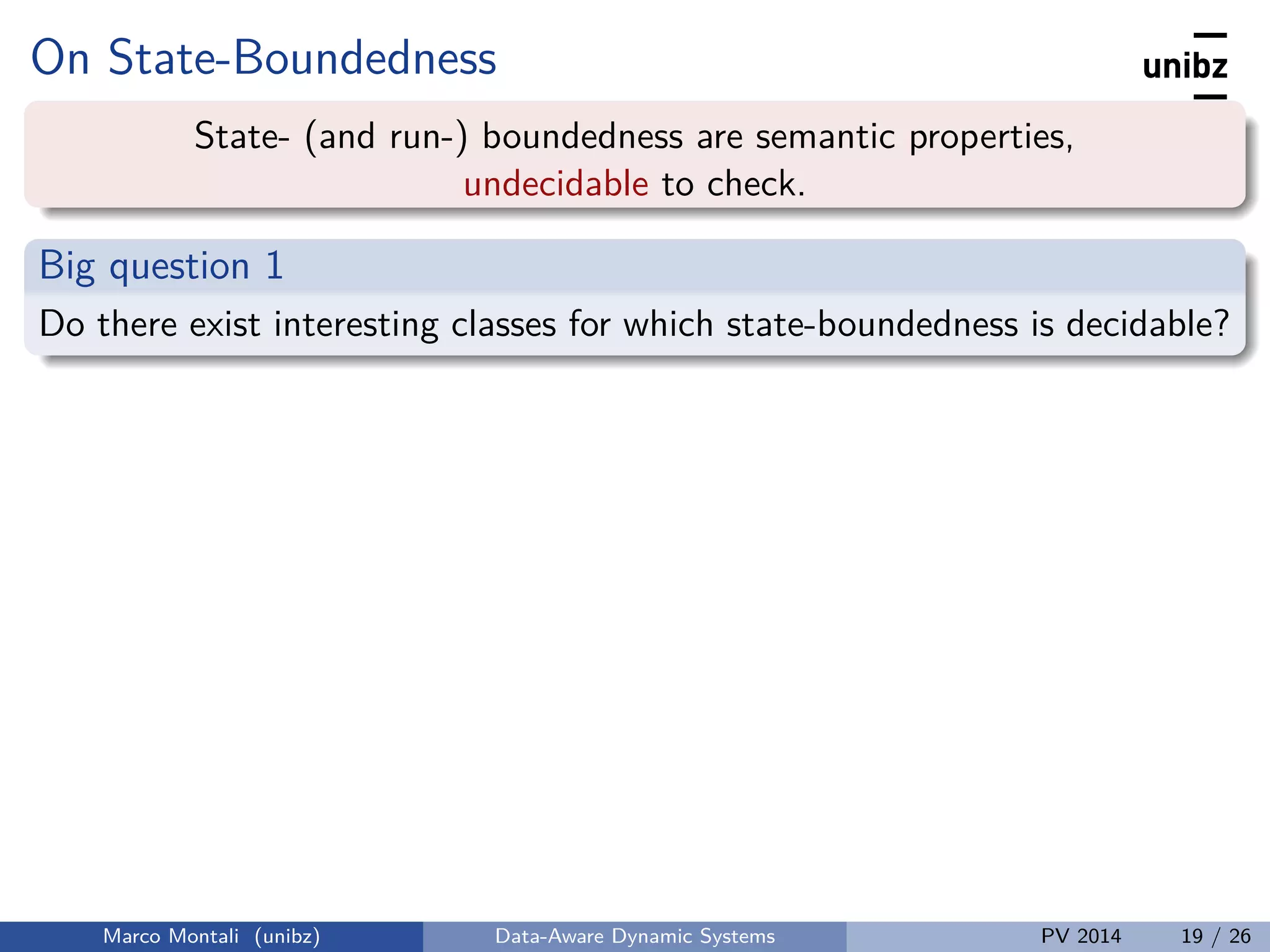 On State-Boundedness
State- (and run-) boundedness are semantic properties,
undecidable to check.
Big question 1
Do there exist interesting classes for which state-boundedness is decidable?
Marco Montali (unibz) Data-Aware Dynamic Systems PV 2014 19 / 26
 