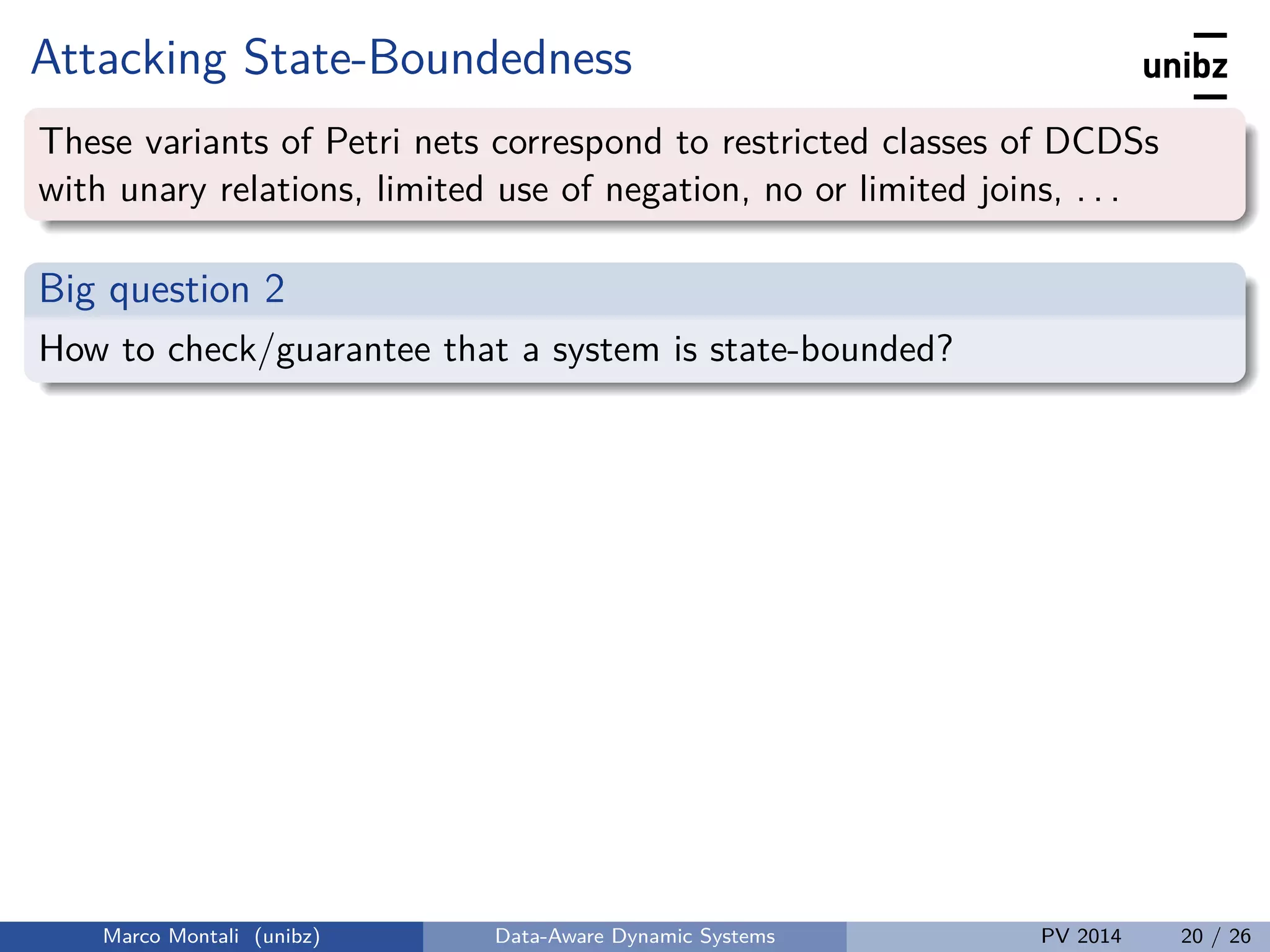 Attacking State-Boundedness
These variants of Petri nets correspond to restricted classes of DCDSs
with unary relations, limited use of negation, no or limited joins, . . .
Big question 2
How to check/guarantee that a system is state-bounded?
Marco Montali (unibz) Data-Aware Dynamic Systems PV 2014 20 / 26
 