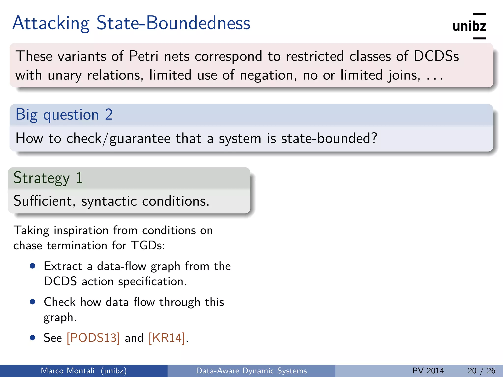 Attacking State-Boundedness
These variants of Petri nets correspond to restricted classes of DCDSs
with unary relations, limited use of negation, no or limited joins, . . .
Big question 2
How to check/guarantee that a system is state-bounded?
Strategy 1
Suﬃcient, syntactic conditions.
Taking inspiration from conditions on
chase termination for TGDs:
• Extract a data-ﬂow graph from the
DCDS action speciﬁcation.
• Check how data ﬂow through this
graph.
• See [PODS13] and [KR14].
Marco Montali (unibz) Data-Aware Dynamic Systems PV 2014 20 / 26
 