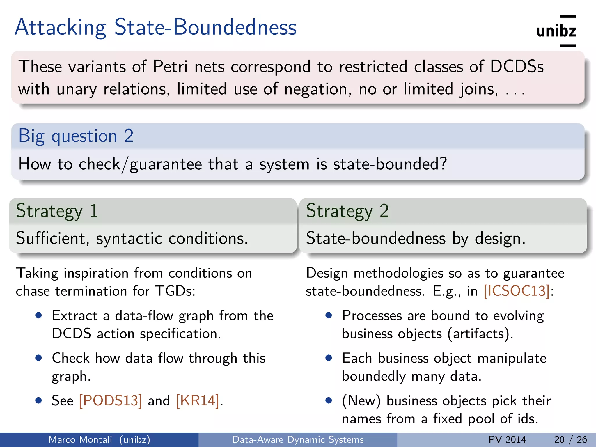 Attacking State-Boundedness
These variants of Petri nets correspond to restricted classes of DCDSs
with unary relations, limited use of negation, no or limited joins, . . .
Big question 2
How to check/guarantee that a system is state-bounded?
Strategy 1
Suﬃcient, syntactic conditions.
Taking inspiration from conditions on
chase termination for TGDs:
• Extract a data-ﬂow graph from the
DCDS action speciﬁcation.
• Check how data ﬂow through this
graph.
• See [PODS13] and [KR14].
Strategy 2
State-boundedness by design.
Design methodologies so as to guarantee
state-boundedness. E.g., in [ICSOC13]:
• Processes are bound to evolving
business objects (artifacts).
• Each business object manipulate
boundedly many data.
• (New) business objects pick their
names from a ﬁxed pool of ids.
Marco Montali (unibz) Data-Aware Dynamic Systems PV 2014 20 / 26
 