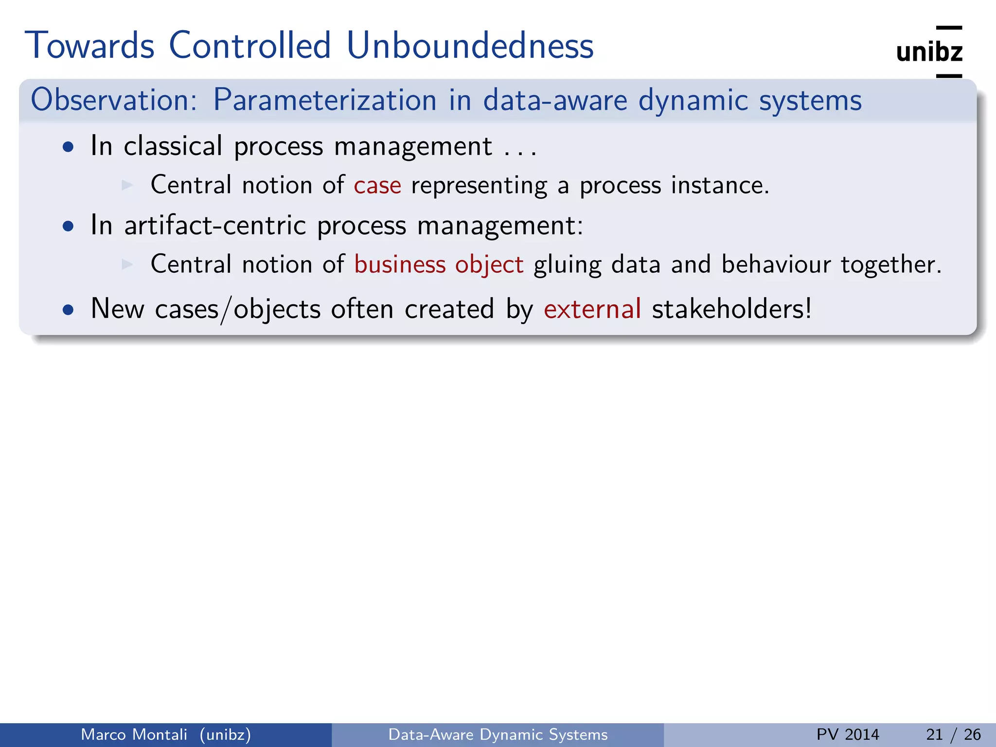 Towards Controlled Unboundedness
Observation: Parameterization in data-aware dynamic systems
• In classical process management . . .
Central notion of case representing a process instance.
• In artifact-centric process management:
Central notion of business object gluing data and behaviour together.
• New cases/objects often created by external stakeholders!
Marco Montali (unibz) Data-Aware Dynamic Systems PV 2014 21 / 26
 