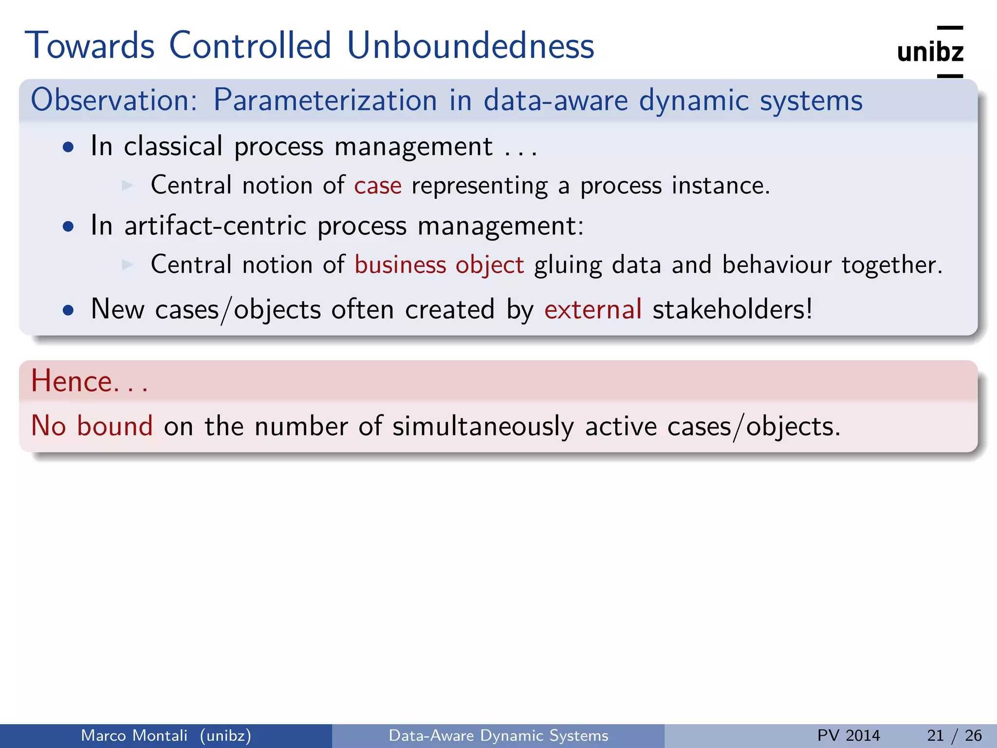 Towards Controlled Unboundedness
Observation: Parameterization in data-aware dynamic systems
• In classical process management . . .
Central notion of case representing a process instance.
• In artifact-centric process management:
Central notion of business object gluing data and behaviour together.
• New cases/objects often created by external stakeholders!
Hence. . .
No bound on the number of simultaneously active cases/objects.
Marco Montali (unibz) Data-Aware Dynamic Systems PV 2014 21 / 26
 