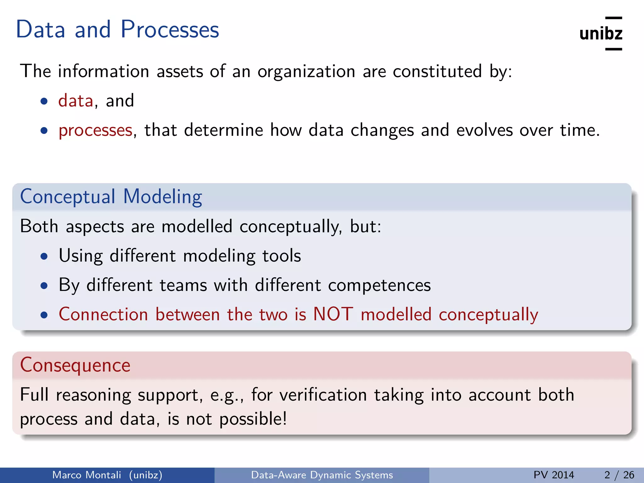 Data and Processes
The information assets of an organization are constituted by:
• data, and
• processes, that determine how data changes and evolves over time.
Conceptual Modeling
Both aspects are modelled conceptually, but:
• Using diﬀerent modeling tools
• By diﬀerent teams with diﬀerent competences
• Connection between the two is NOT modelled conceptually
Consequence
Full reasoning support, e.g., for veriﬁcation taking into account both
process and data, is not possible!
Marco Montali (unibz) Data-Aware Dynamic Systems PV 2014 2 / 26
 