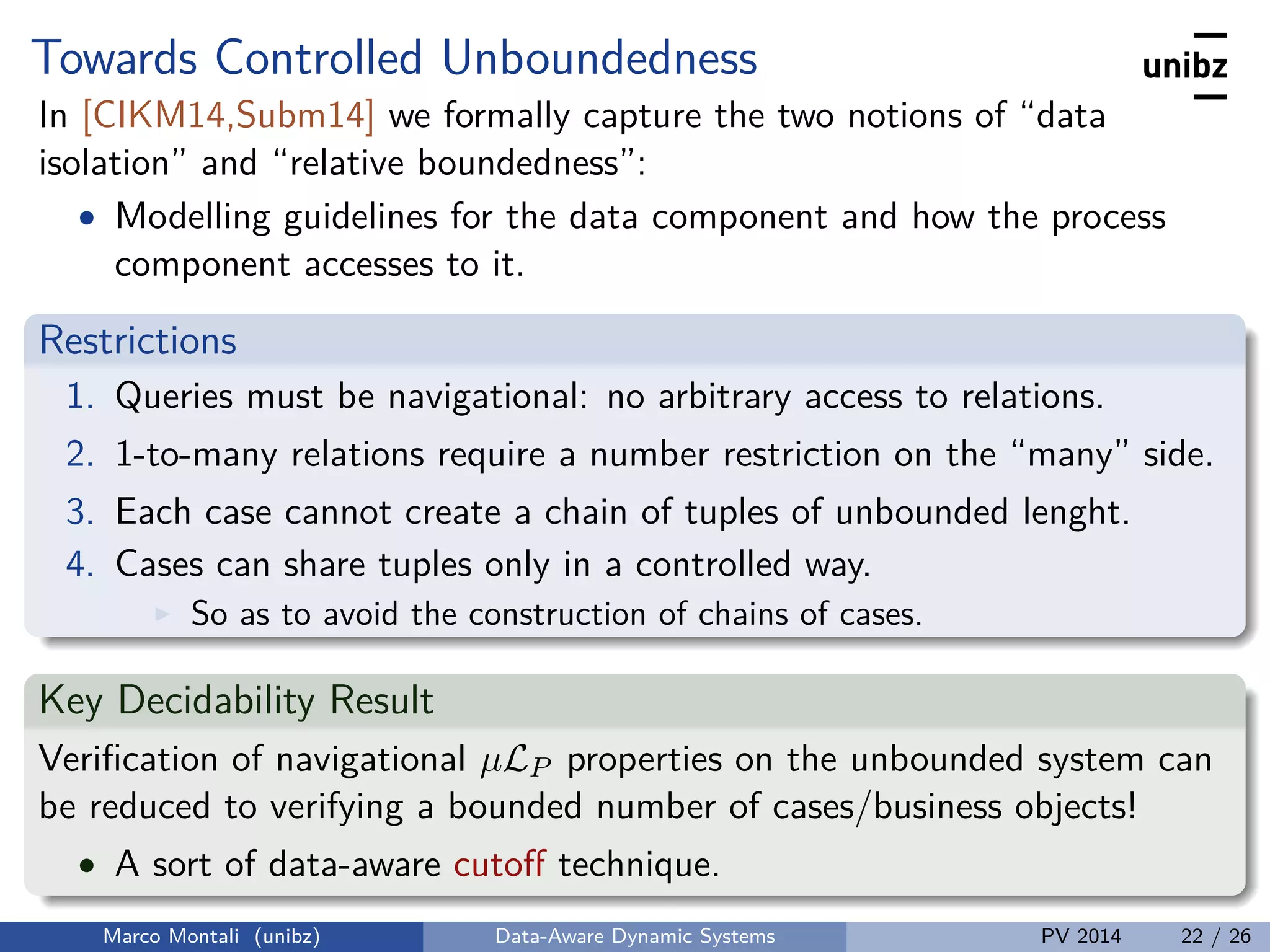 Towards Controlled Unboundedness
In [CIKM14,Subm14] we formally capture the two notions of “data
isolation” and “relative boundedness”:
• Modelling guidelines for the data component and how the process
component accesses to it.
Restrictions
1. Queries must be navigational: no arbitrary access to relations.
2. 1-to-many relations require a number restriction on the “many” side.
3. Each case cannot create a chain of tuples of unbounded lenght.
4. Cases can share tuples only in a controlled way.
So as to avoid the construction of chains of cases.
Key Decidability Result
Veriﬁcation of navigational µLP properties on the unbounded system can
be reduced to verifying a bounded number of cases/business objects!
• A sort of data-aware cutoﬀ technique.
Marco Montali (unibz) Data-Aware Dynamic Systems PV 2014 22 / 26
 