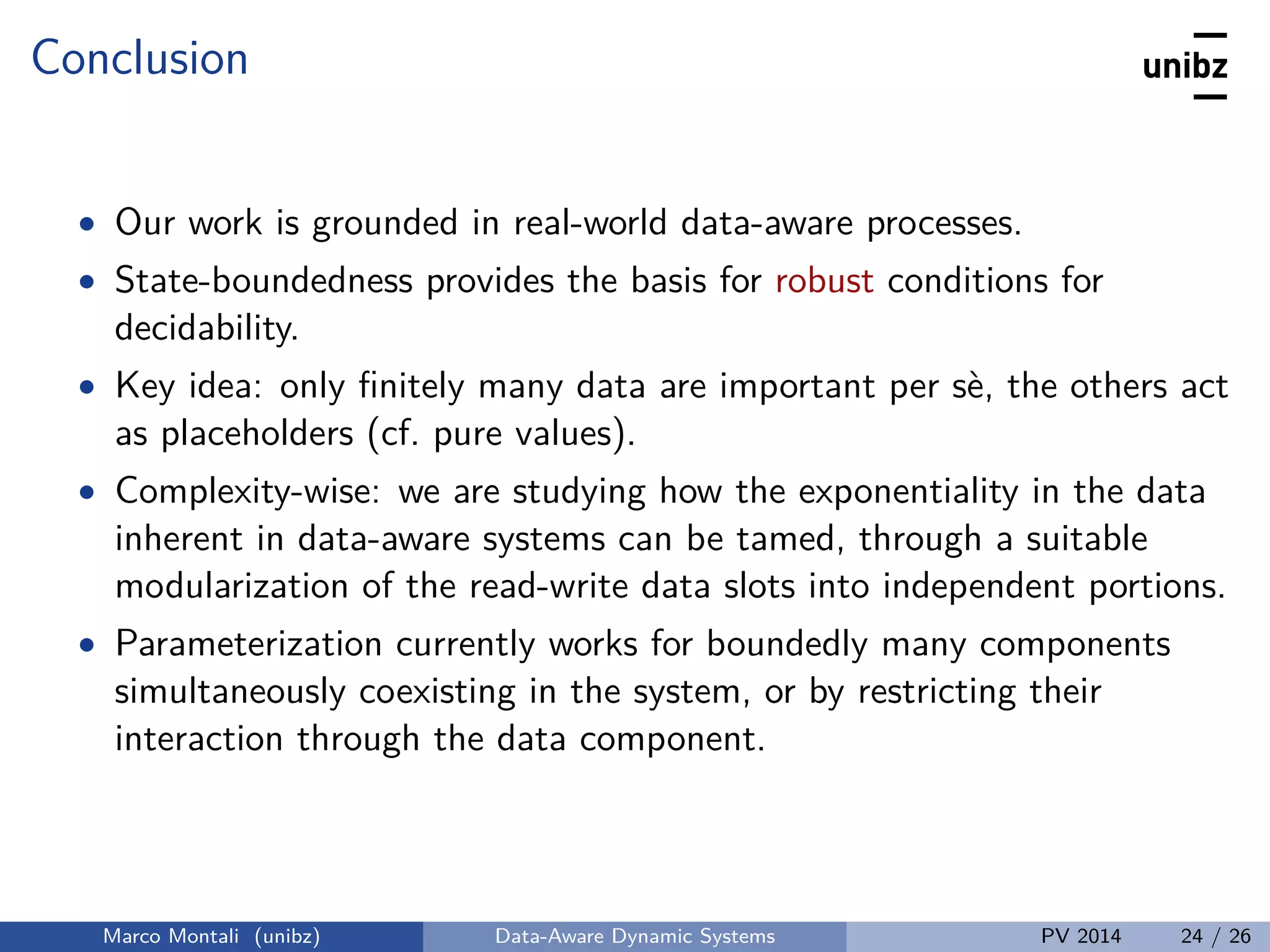 Conclusion
• Our work is grounded in real-world data-aware processes.
• State-boundedness provides the basis for robust conditions for
decidability.
• Key idea: only ﬁnitely many data are important per sè, the others act
as placeholders (cf. pure values).
• Complexity-wise: we are studying how the exponentiality in the data
inherent in data-aware systems can be tamed, through a suitable
modularization of the read-write data slots into independent portions.
• Parameterization currently works for boundedly many components
simultaneously coexisting in the system, or by restricting their
interaction through the data component.
Marco Montali (unibz) Data-Aware Dynamic Systems PV 2014 24 / 26
 