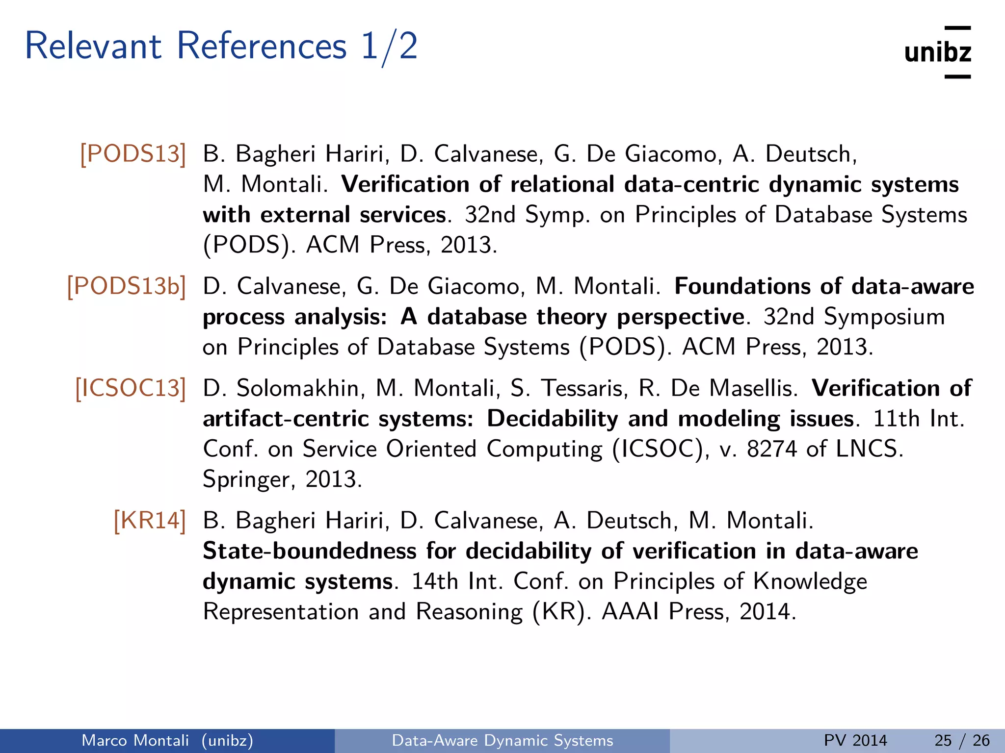Relevant References 1/2
[PODS13] B. Bagheri Hariri, D. Calvanese, G. De Giacomo, A. Deutsch,
M. Montali. Veriﬁcation of relational data-centric dynamic systems
with external services. 32nd Symp. on Principles of Database Systems
(PODS). ACM Press, 2013.
[PODS13b] D. Calvanese, G. De Giacomo, M. Montali. Foundations of data-aware
process analysis: A database theory perspective. 32nd Symposium
on Principles of Database Systems (PODS). ACM Press, 2013.
[ICSOC13] D. Solomakhin, M. Montali, S. Tessaris, R. De Masellis. Veriﬁcation of
artifact-centric systems: Decidability and modeling issues. 11th Int.
Conf. on Service Oriented Computing (ICSOC), v. 8274 of LNCS.
Springer, 2013.
[KR14] B. Bagheri Hariri, D. Calvanese, A. Deutsch, M. Montali.
State-boundedness for decidability of veriﬁcation in data-aware
dynamic systems. 14th Int. Conf. on Principles of Knowledge
Representation and Reasoning (KR). AAAI Press, 2014.
Marco Montali (unibz) Data-Aware Dynamic Systems PV 2014 25 / 26
 