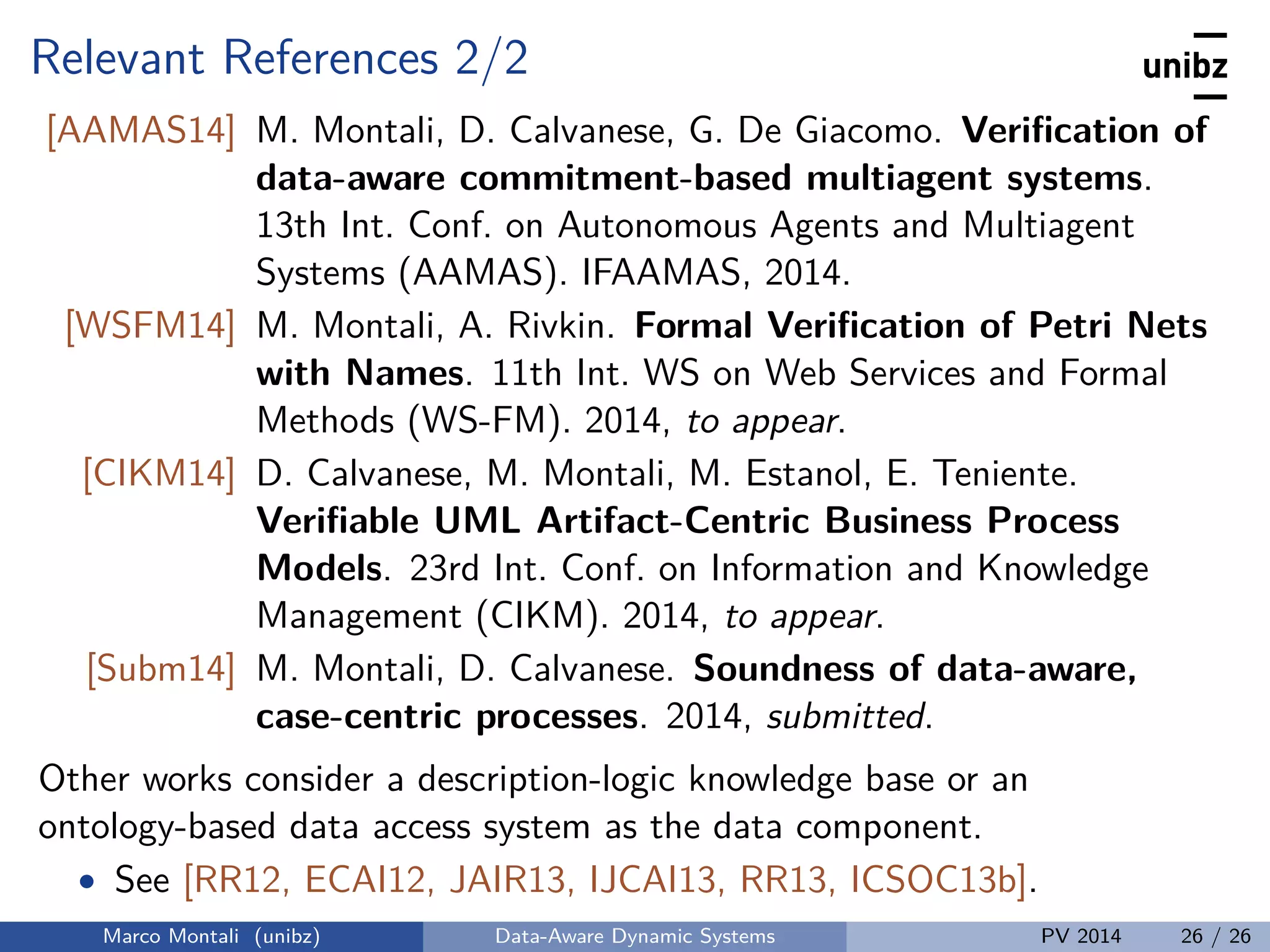 Relevant References 2/2
[AAMAS14] M. Montali, D. Calvanese, G. De Giacomo. Veriﬁcation of
data-aware commitment-based multiagent systems.
13th Int. Conf. on Autonomous Agents and Multiagent
Systems (AAMAS). IFAAMAS, 2014.
[WSFM14] M. Montali, A. Rivkin. Formal Veriﬁcation of Petri Nets
with Names. 11th Int. WS on Web Services and Formal
Methods (WS-FM). 2014, to appear.
[CIKM14] D. Calvanese, M. Montali, M. Estanol, E. Teniente.
Veriﬁable UML Artifact-Centric Business Process
Models. 23rd Int. Conf. on Information and Knowledge
Management (CIKM). 2014, to appear.
[Subm14] M. Montali, D. Calvanese. Soundness of data-aware,
case-centric processes. 2014, submitted.
Other works consider a description-logic knowledge base or an
ontology-based data access system as the data component.
• See [RR12, ECAI12, JAIR13, IJCAI13, RR13, ICSOC13b].
Marco Montali (unibz) Data-Aware Dynamic Systems PV 2014 26 / 26
 