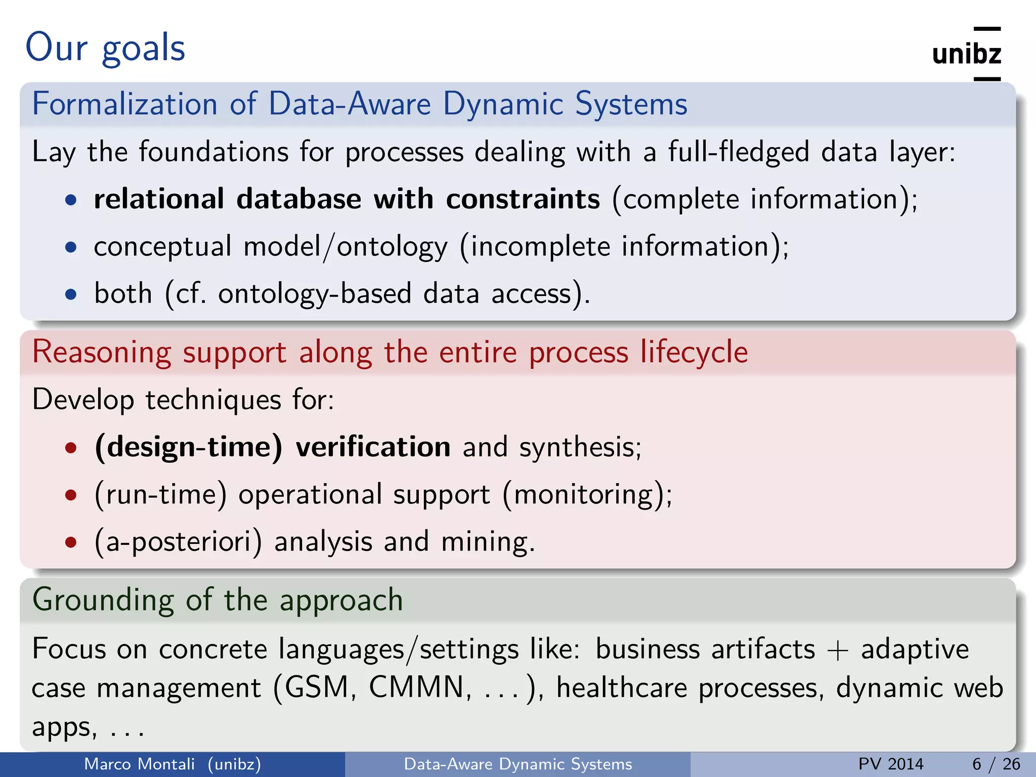 Our goals
Formalization of Data-Aware Dynamic Systems
Lay the foundations for processes dealing with a full-ﬂedged data layer:
• relational database with constraints (complete information);
• conceptual model/ontology (incomplete information);
• both (cf. ontology-based data access).
Reasoning support along the entire process lifecycle
Develop techniques for:
• (design-time) veriﬁcation and synthesis;
• (run-time) operational support (monitoring);
• (a-posteriori) analysis and mining.
Grounding of the approach
Focus on concrete languages/settings like: business artifacts + adaptive
case management (GSM, CMMN, . . . ), healthcare processes, dynamic web
apps, . . .
Marco Montali (unibz) Data-Aware Dynamic Systems PV 2014 6 / 26
 