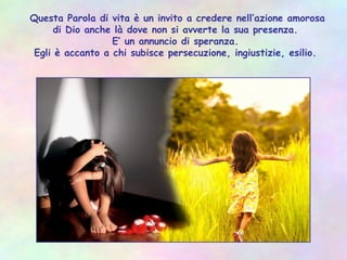 Questa Parola di vita è un invito a credere nell’azione amorosa
di Dio anche là dove non si avverte la sua presenza.
E’ un annuncio di speranza.
Egli è accanto a chi subisce persecuzione, ingiustizie, esilio.
 
