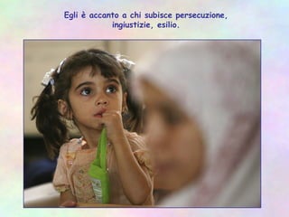 Egli è accanto a chi subisce persecuzione,
ingiustizie, esilio.
 
