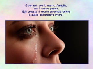 È con noi, con la nostra famiglia,
con il nostro popolo.
Egli conosce il nostro personale dolore
e quello dell’umanità intera.
 