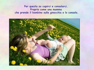 Per questo sa capirci e consolarci.
Proprio come una mamma
che prende il bambino sulle ginocchia e lo consola.
 