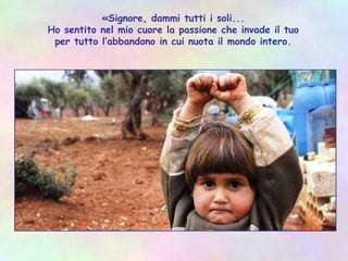 «Signore, dammi tutti i soli...
Ho sentito nel mio cuore la passione che invade il tuo
per tutto l’abbandono in cui nuota il mondo intero.
 