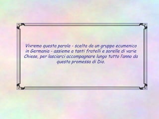 Vivremo questa parola - scelta da un gruppo ecumenico
in Germania - assieme a tanti fratelli e sorelle di varie
Chiese, per lasciarci accompagnare lungo tutto l’anno da
questa promessa di Dio.
 
