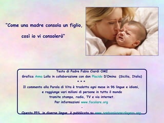 Testo di Padre Fabio Ciardi OMI
Grafica Anna Lollo in collaborazione con don Placido D’Omina (Sicilia, Italia)
* * *
Il commento alla Parola di Vita è tradotto ogni mese in 96 lingue e idiomi,
e raggiunge vari milioni di persone in tutto il mondo
tramite stampa, radio, TV e via internet.
Per informazioni www.focolare.org
•
Questo PPS, in diverse lingue, è pubblicato su www.santuariosancalogero.org
“Come una madre consola un figlio,
così io vi consolerò”
 