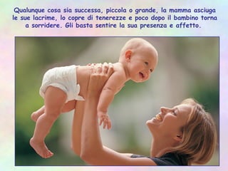 Qualunque cosa sia successa, piccola o grande, la mamma asciuga
le sue lacrime, lo copre di tenerezze e poco dopo il bambino torna
a sorridere. Gli basta sentire la sua presenza e affetto.
 