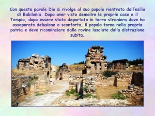 Con queste parole Dio si rivolge al suo popolo rientrato dall’esilio
di Babilonia. Dopo aver visto demolire le proprie case e il
Tempio, dopo essere stato deportato in terra straniera dove ha
assaporato delusione e sconforto, il popolo torna nella propria
patria e deve ricominciare dalle rovine lasciate dalla distruzione
subita.
 