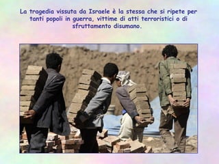 La tragedia vissuta da Israele è la stessa che si ripete per
tanti popoli in guerra, vittime di atti terroristici o di
sfruttamento disumano.
 