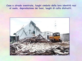 Case e strade sventrate, luoghi simbolo della loro identità rasi
al suolo, depredazione dei beni, luoghi di culto distrutti.
 