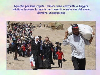 Quante persone rapite, milioni sono costretti a fuggire,
migliaia trovano la morte nei deserti o sulla via del mare.
Sembra un’apocalisse.
 