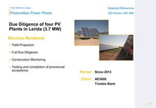 Ibon Martínez López Selected References
262 Plants / 691 MW
Selected References
262 Plants / 691 MW
Period:
Client:
Photovoltaic Power Plants
Services Rendered:
Due Diligence of four PV
Plants in Lerida (3.7 MW)
 Yield Projection
 Full Due Diligence
 Construction Monitoring
 Testing and completion of provisional
acceptance
Page
10
Since 2013
AE3000
Triodos Bank
 