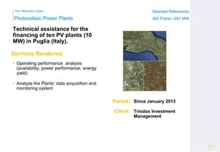 Ibon Martínez López Selected References
262 Plants / 691 MW
Selected References
262 Plants / 691 MW
Period:
Client:
Photovoltaic Power Plants
Services Rendered:
Technical assistance for the
financing of ten PV plants (10
MW) in Puglia (Italy).
Page
11
Since January 2013
Triodos Investment
Management
 Operating performance analysis
(availability, power performance, energy
yield)
 Analyze the Plants’ data acquisition and
monitoring system
 