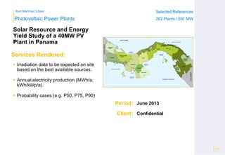 Ibon Martínez López Selected References
262 Plants / 691 MW
Selected References
262 Plants / 691 MW
Period:
Client:
Photovoltaic Power Plants
Services Rendered:
Solar Resource and Energy
Yield Study of a 40MW PV
Plant in Panama
 Irradiation data to be expected on site
based on the best available sources.
 Annual electricity production (MWh/a;
kWh/kWp/a).
 Probability cases (e.g. P50, P75, P90)
Page
12
June 2013
Confidential
 