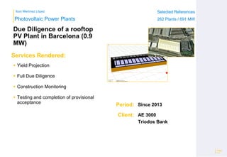 Ibon Martínez López Selected References
262 Plants / 691 MW
Selected References
262 Plants / 691 MW
Period:
Client:
Photovoltaic Power Plants
Services Rendered:
Due Diligence of a rooftop
PV Plant in Barcelona (0.9
MW)
 Yield Projection
 Full Due Diligence
 Construction Monitoring
 Testing and completion of provisional
acceptance
Page
13
Since 2013
AE 3000
Triodos Bank
 