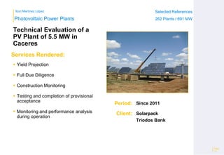 Ibon Martínez López Selected References
262 Plants / 691 MW
Selected References
262 Plants / 691 MW
Period:
Client:
Photovoltaic Power Plants
Services Rendered:
Technical Evaluation of a
PV Plant of 5.5 MW in
Caceres
 Yield Projection
 Full Due Diligence
 Construction Monitoring
 Testing and completion of provisional
acceptance
 Monitoring and performance analysis
during operation
Page
14
Since 2011
Solarpack
Triodos Bank
 