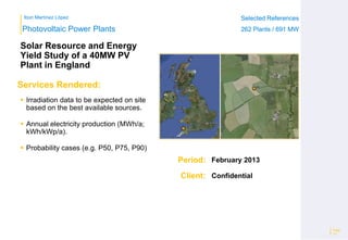 Ibon Martínez López Selected References
262 Plants / 691 MW
Selected References
262 Plants / 691 MW
Period:
Client:
Photovoltaic Power Plants
Services Rendered:
Solar Resource and Energy
Yield Study of a 40MW PV
Plant in England
 Irradiation data to be expected on site
based on the best available sources.
 Annual electricity production (MWh/a;
kWh/kWp/a).
 Probability cases (e.g. P50, P75, P90)
Page
15
February 2013
Confidential
 
