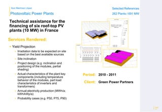 Ibon Martínez López Selected References
262 Plants / 691 MW
Selected References
262 Plants / 691 MW
Period:
Client:
Photovoltaic Power Plants
Services Rendered:
Technical assistance for the
financing of six roof-top PV
plants (10 MW) in France
Page
16
Green Power Partners
 Yield Projection
 Irradiation data to be expected on site
based on the best available sources
 Site inclination
 Project design (e.g. inclination and
positioning of the modules, partial
shading)
 Actual characteristics of the plant key
components (including temperature
behavior of the modules, part load
characteristics of inverters and
transformers)
 Annual electricity production (MWh/a;
kWh/kWp/a)
 Probability cases (e.g. P50, P75, P90)
2010 - 2011
 