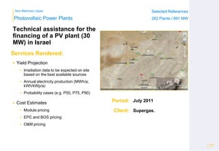 Ibon Martínez López Selected References
262 Plants / 691 MW
Selected References
262 Plants / 691 MW
Period:
Client:
Photovoltaic Power Plants
Services Rendered:
Page
17
 Yield Projection
 Irradiation data to be expected on site
based on the best available sources
 Annual electricity production (MWh/a;
kWh/kWp/a)
 Probability cases (e.g. P50, P75, P90)
 Cost Estimates
 Module pricing
 EPC and BOS pricing
 O&M pricing
July 2011
Supergas.
Technical assistance for the
financing of a PV plant (30
MW) in Israel
 
