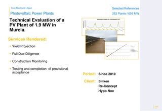 Ibon Martínez López Selected References
262 Plants / 691 MW
Selected References
262 Plants / 691 MW
Period:
Client:
Photovoltaic Power Plants
Services Rendered:
Technical Evaluation of a
PV Plant of 1.9 MW in
Murcia.
 Yield Projection
 Full Due Diligence
 Construction Monitoring
 Testing and completion of provisional
acceptance
Page
19
Since 2010
Siliken
Re-Concept
Hypo Noe
0
100
200
300
400
500
600
700
800
900
1000
IRRADIANCE(Wh/m2)
PERFORMANCE TEST PERIOD
IRRADIANCEDURING THE PERFORMANCETEST
PYRANOMETER 1 (Wh/m2) PYRANOMETER 2 (Wh/m2) PYRANOMETER 3 (Wh/m2)
R²=1
R²=0,9999
R²=1
0
0,1
0,2
0,3
0,4
0,5
0,6
0,7
0,8
0,9
1
0 0,1 0,2 0,3 0,4 0,5 0,6 0,7 0,8 0,9 1
PYRANOMETERS 1-2
PYRANOMETERS 1-3
PYRANOMETERS 2-3
Lineal(PYRANOMETERS 1-2)
Lineal(PYRANOMETERS 1-3)
Lineal(PYRANOMETERS 2-3)
 