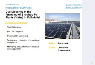 Ibon Martínez López Selected References
262 Plants / 691 MW
Selected References
262 Plants / 691 MW
Period:
Client:
Photovoltaic Power Plants
Services Rendered:
Due Diligence in the
financing of 2 rooftop PV
Plants (3 MW) in Valladolid
 Yield Projection
 Full Due Diligence
 Construction Monitoring
 Testing and completion of provisional
acceptance
 Monitoring and performance analysis
during operation
Page
20
Since 2009
Cenit Solar
Triodos Bank
 