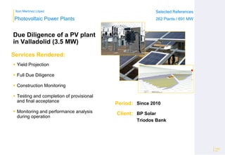 Ibon Martínez López Selected References
262 Plants / 691 MW
Selected References
262 Plants / 691 MW
Period:
Client:
Photovoltaic Power Plants
Services Rendered:
Due Diligence of a PV plant
in Valladolid (3.5 MW)
 Yield Projection
 Full Due Diligence
 Construction Monitoring
 Testing and completion of provisional
and final acceptance
 Monitoring and performance analysis
during operation
Page
22
Since 2010
BP Solar
Triodos Bank
 