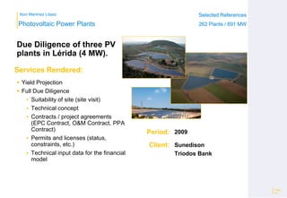 Ibon Martínez López Selected References
262 Plants / 691 MW
Selected References
262 Plants / 691 MW
Period:
Client:
Photovoltaic Power Plants
Services Rendered:
Due Diligence of three PV
plants in Lérida (4 MW).
 Yield Projection
 Full Due Diligence
 Suitability of site (site visit)
 Technical concept
 Contracts / project agreements
(EPC Contract, O&M Contract, PPA
Contract)
 Permits and licenses (status,
constraints, etc.)
 Technical input data for the financial
model
Page
23
2009
Sunedison
Triodos Bank
 