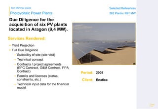 Ibon Martínez López Selected References
262 Plants / 691 MW
Selected References
262 Plants / 691 MW
Period:
Client:
Photovoltaic Power Plants
Services Rendered:
Due Diligence for the
acquisition of six PV plants
located in Aragon (9,4 MW).
 Yield Projection
 Full Due Diligence
 Suitability of site (site visit)
 Technical concept
 Contracts / project agreements
(EPC Contract, O&M Contract, PPA
Contract)
 Permits and licenses (status,
constraints, etc.)
 Technical input data for the financial
model
Page
24
2008
Enatica
 